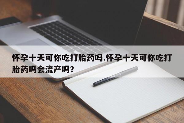 米非司酮片药店可以买吗怀孕十天可你吃打胎药吗.怀孕十天可你吃打胎药吗会流产吗？