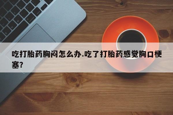 米非司酮片药店可以买吗吃打胎药胸闷怎么办.吃了打胎药感觉胸口梗塞？