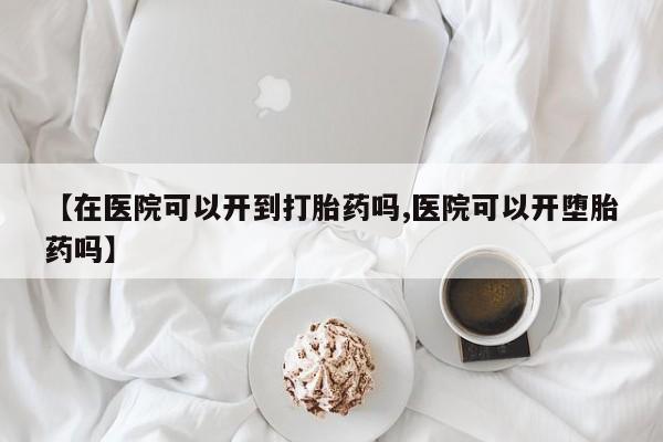 米非司酮片药店可以买吗【在医院可以开到打胎药吗,医院可以开堕胎药吗】