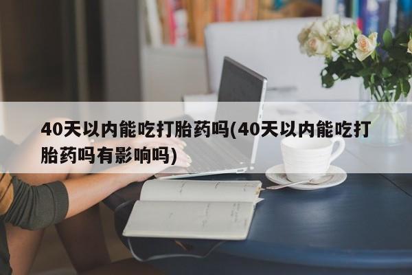 米非司酮片药店可以买吗40天以内能吃打胎药吗(40天以内能吃打胎药吗有影响吗)
