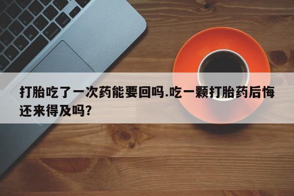 米非司酮片药店可以买吗打胎吃了一次药能要回吗.吃一颗打胎药后悔还来得及吗？