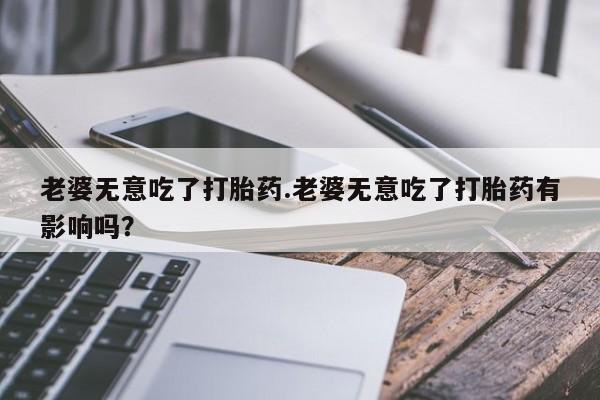 米非司酮片药店可以买吗老婆无意吃了打胎药.老婆无意吃了打胎药有影响吗？