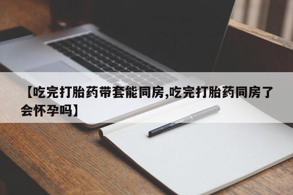 米非司酮片药店可以买吗【吃完打胎药带套能同房,吃完打胎药同房了会怀孕吗】