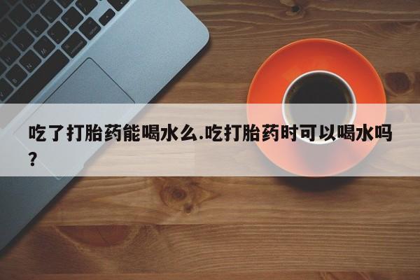 米非司酮片药店可以买吗吃了打胎药能喝水么.吃打胎药时可以喝水吗？
