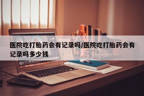 米非司酮片药店可以买吗医院吃打胎药会有记录吗/医院吃打胎药会有记录吗多少钱