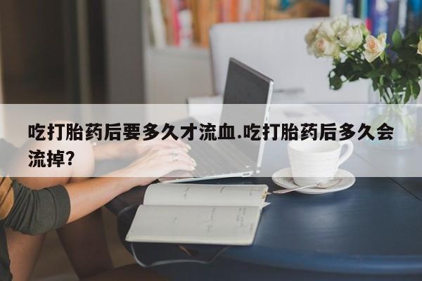 米非司酮片药店可以买吗吃打胎药后要多久才流血.吃打胎药后多久会流掉？