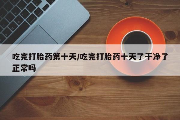 米非司酮片药店可以买吗吃完打胎药第十天/吃完打胎药十天了干净了正常吗