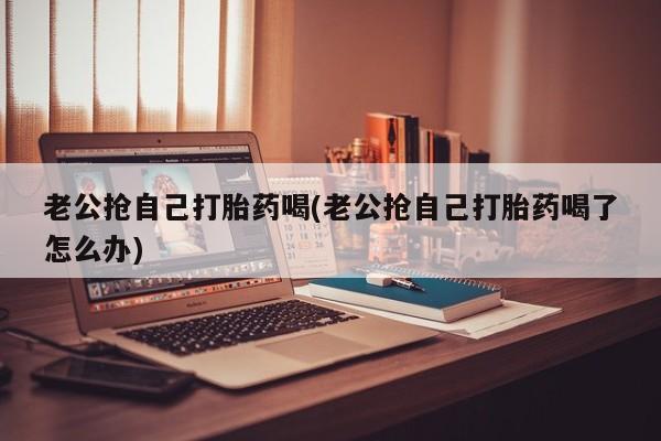 米非司酮片药店可以买吗老公抢自己打胎药喝(老公抢自己打胎药喝了怎么办)