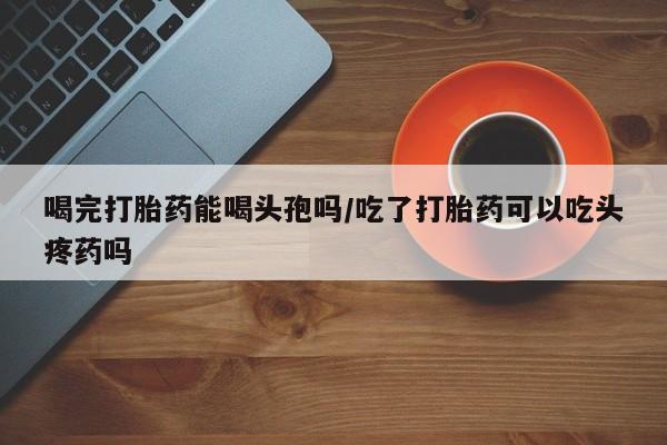 米非司酮片药店可以买吗喝完打胎药能喝头孢吗/吃了打胎药可以吃头疼药吗