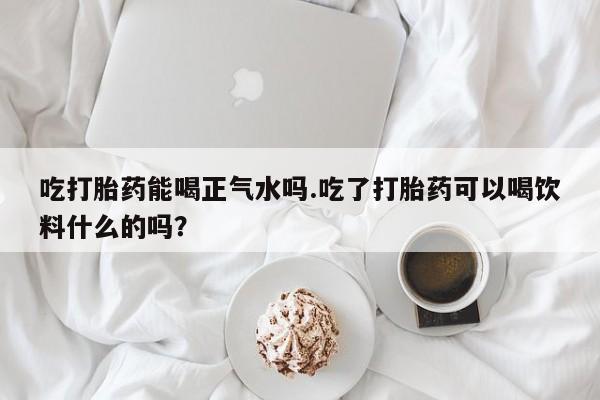 米非司酮片药店可以买吗吃打胎药能喝正气水吗.吃了打胎药可以喝饮料什么的吗？