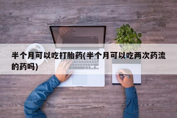 米非司酮片药店可以买吗半个月可以吃打胎药(半个月可以吃两次药流的药吗)