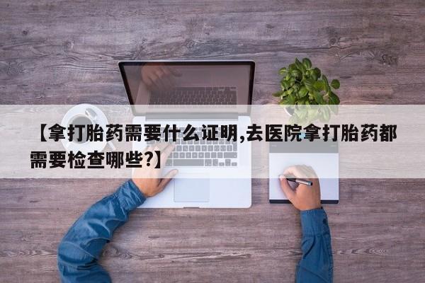 米非司酮片药店可以买吗【拿打胎药需要什么证明,去医院拿打胎药都需要检查哪些?】