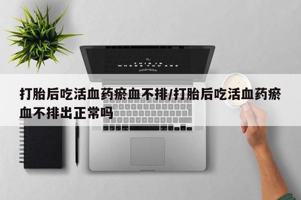 米非司酮片药店可以买吗打胎后吃活血药瘀血不排/打胎后吃活血药瘀血不排出正常吗