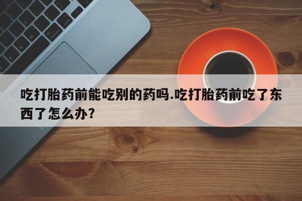 米非司酮片药店可以买吗吃打胎药前能吃别的药吗.吃打胎药前吃了东西了怎么办？