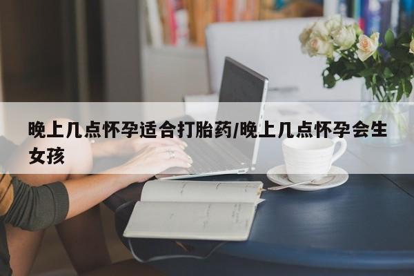 米非司酮片药店可以买吗晚上几点怀孕适合打胎药/晚上几点怀孕会生女孩