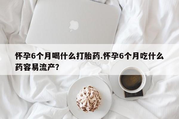 米非司酮片药店可以买吗怀孕6个月喝什么打胎药.怀孕6个月吃什么药容易流产？
