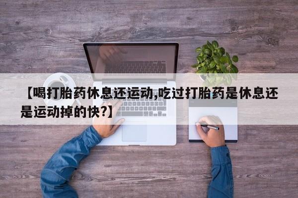 米非司酮片药店可以买吗【喝打胎药休息还运动,吃过打胎药是休息还是运动掉的快?】