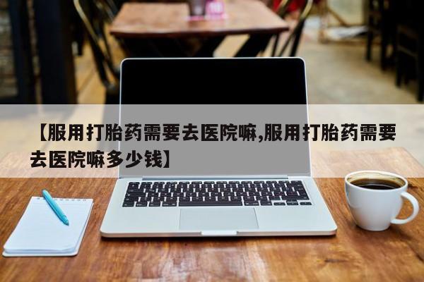 米非司酮片药店可以买吗【服用打胎药需要去医院嘛,服用打胎药需要去医院嘛多少钱】
