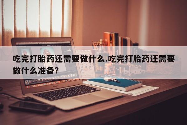 米非司酮片药店可以买吗吃完打胎药还需要做什么.吃完打胎药还需要做什么准备？