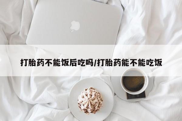 米非司酮片药店可以买吗打胎药不能饭后吃吗/打胎药能不能吃饭