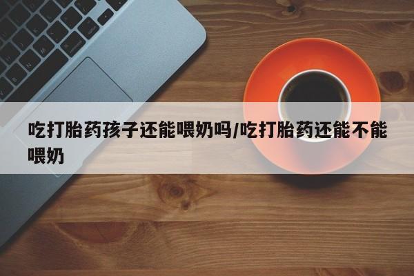 米非司酮片药店可以买吗吃打胎药孩子还能喂奶吗/吃打胎药还能不能喂奶