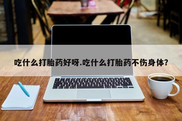 米非司酮片药店可以买吗吃什么打胎药好呀.吃什么打胎药不伤身体？