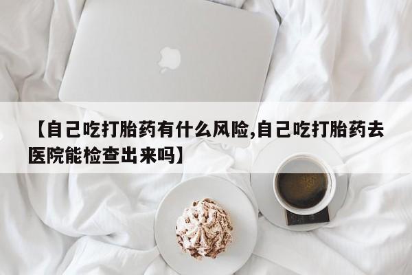 米非司酮片药店可以买吗【自己吃打胎药有什么风险,自己吃打胎药去医院能检查出来吗】