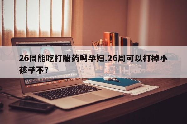 米非司酮片药店可以买吗26周能吃打胎药吗孕妇.26周可以打掉小孩子不？