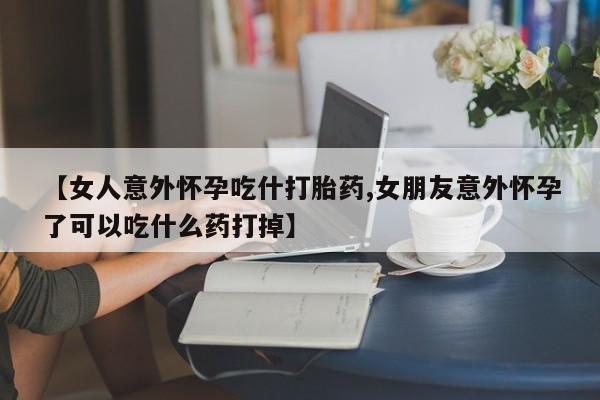 米非司酮片药店可以买吗【女人意外怀孕吃什打胎药,女朋友意外怀孕了可以吃什么药打掉】