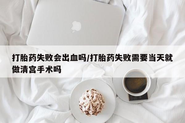 米非司酮片药店可以买吗打胎药失败会出血吗/打胎药失败需要当天就做清宫手术吗