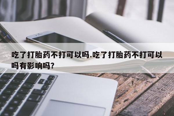 米非司酮片药店可以买吗吃了打胎药不打可以吗.吃了打胎药不打可以吗有影响吗？