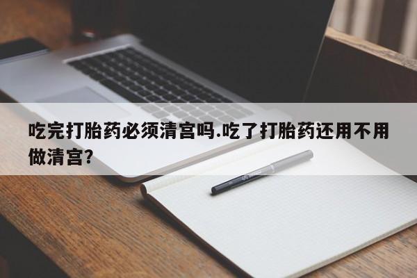 米非司酮片药店可以买吗吃完打胎药必须清宫吗.吃了打胎药还用不用做清宫？