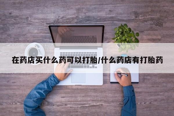 米非司酮片药店可以买吗在药店买什么药可以打胎/什么药店有打胎药