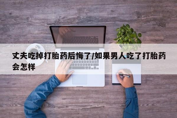 米非司酮片药店可以买吗丈夫吃掉打胎药后悔了/如果男人吃了打胎药会怎样