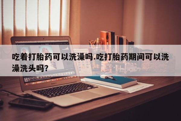 米非司酮片药店可以买吗吃着打胎药可以洗澡吗.吃打胎药期间可以洗澡洗头吗？