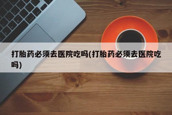 米非司酮片药店可以买吗打胎药必须去医院吃吗(打胎药必须去医院吃吗)