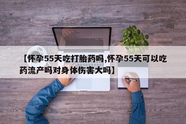 米非司酮片药店可以买吗【怀孕55天吃打胎药吗,怀孕55天可以吃药流产吗对身体伤害大吗】