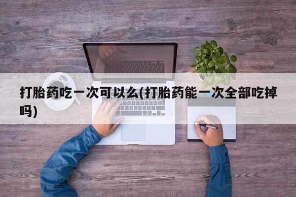 米非司酮片药店可以买吗打胎药吃一次可以么(打胎药能一次全部吃掉吗)