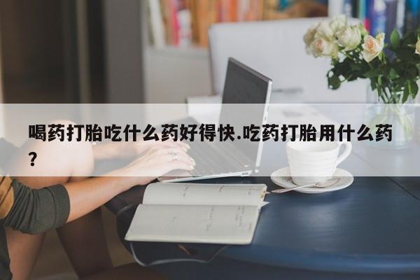 米非司酮片药店可以买吗喝药打胎吃什么药好得快.吃药打胎用什么药？
