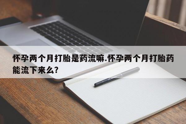 米非司酮片药店可以买吗怀孕两个月打胎是药流嘛.怀孕两个月打胎药能流下来么？