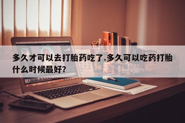 米非司酮片药店可以买吗多久才可以去打胎药吃了.多久可以吃药打胎什么时候最好？