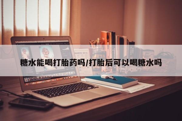 米非司酮片药店可以买吗糖水能喝打胎药吗/打胎后可以喝糖水吗