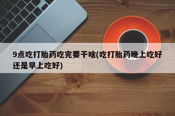 米非司酮片药店可以买吗9点吃打胎药吃完要干啥(吃打胎药晚上吃好还是早上吃好)