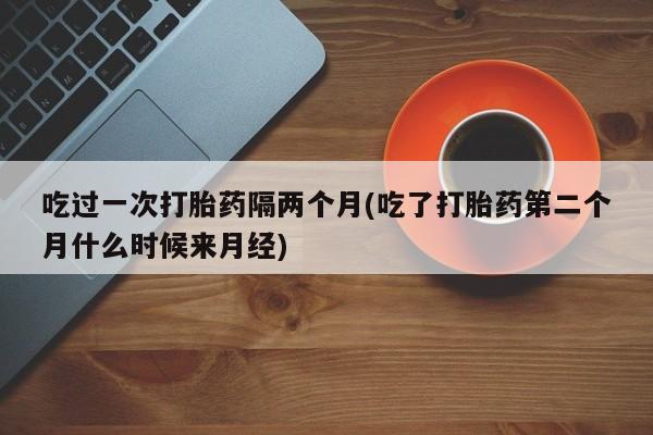 米非司酮片药店可以买吗吃过一次打胎药隔两个月(吃了打胎药第二个月什么时候来月经)