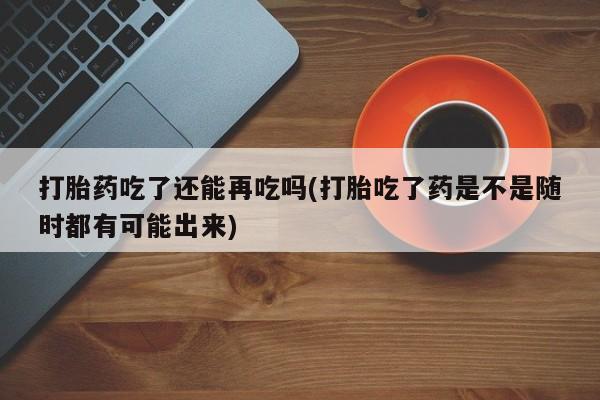 米非司酮片药店可以买吗打胎药吃了还能再吃吗(打胎吃了药是不是随时都有可能出来)