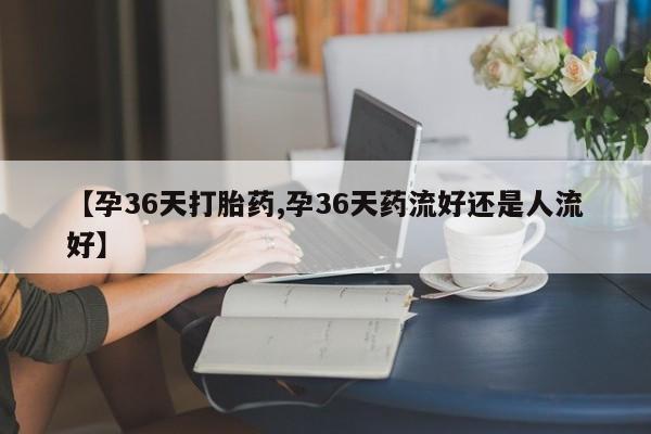 米非司酮片药店可以买吗【孕36天打胎药,孕36天药流好还是人流好】