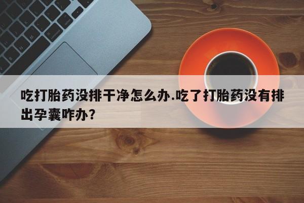 米非司酮片药店可以买吗吃打胎药没排干净怎么办.吃了打胎药没有排出孕囊咋办？