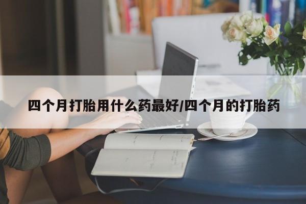 米非司酮片药店可以买吗四个月打胎用什么药最好/四个月的打胎药