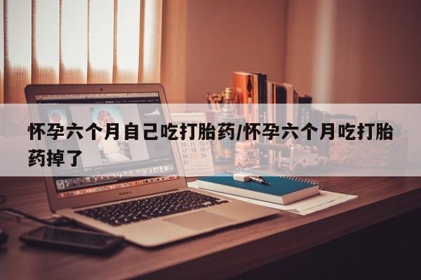 米非司酮片药店可以买吗怀孕六个月自己吃打胎药/怀孕六个月吃打胎药掉了