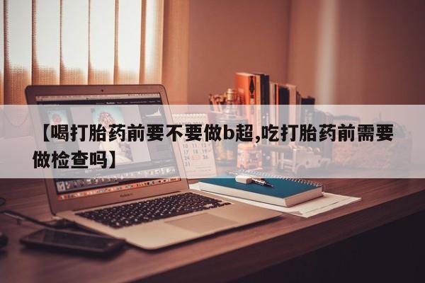 米非司酮片药店可以买吗【喝打胎药前要不要做b超,吃打胎药前需要做检查吗】
